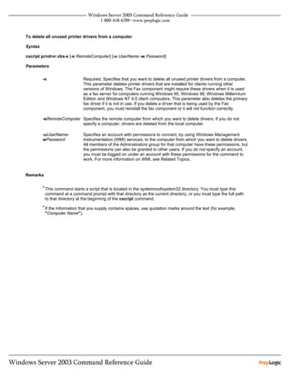 To delete all unused printer drivers from a computer

Syntax

cscript prndrvr.vbs-x [-s RemoteComputer] [-u UserName -w Password]

Parameters


         -x                   Required. Specifies that you want to delete all unused printer drivers from a computer.
                              This parameter deletes printer drivers that are installed for clients running other
                              versions of Windows. The Fax component might require these drivers when it is used
                              as a fax server for computers running Windows 95, Windows 98, Windows Millennium
                              Edition and Windows NT 4.0 client computers. This parameter also deletes the primary
                              fax driver if it is not in use. If you delete a driver that is being used by the Fax
                              component, you must reinstall the fax component or it will not function correctly.

         -sRemoteComputer Specifies the remote computer from which you want to delete drivers. If you do not
                          specify a computer, drivers are deleted from the local computer.

         -uUserName-          Specifies an account with permissions to connect, by using Windows Management
         wPassword            Instrumentation (WMI) services, to the computer from which you want to delete drivers.
                              All members of the Administrators group for that computer have these permissions, but
                              the permissions can also be granted to other users. If you do not specify an account,
                              you must be logged on under an account with these permissions for the command to
                              work. For more information on WMI, see Related Topics.


Remarks

         • This command starts a script that is located in the systemrootsystem32 directory. You must type this
          command at a command prompt with that directory as the current directory, or you must type the full path
          to that directory at the beginning of the cscript command.
         • If the information that you supply contains spaces, use quotation marks around the text (for example,
          "Computer Name").
 