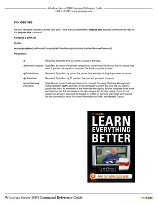 PRNJOBS.VBS

Pauses, resumes, cancels and lists print jobs. Used without parameters, prnjobs.vbs displays command-line help for
the prnjobs.vbs command.

To pause a print job

Syntax

cscript prnjobs-z [-sRemoteComputer]-pPrinterName-jJobNumber [-uUserName-wPassword]

Parameters


         -z                  Required. Specifies that you want to pause a print job.

         -sRemoteComputer Specifies, by name, the remote computer to which the print job you want to pause was
                          sent. If you do not specify a computer, the local computer is used.

         -pPrinterName       Required. Specifies, by name, the printer that would print the job you want to pause.

         -jJobNumber         Required. Specifies, by ID number, the print job you want to pause.

         -uUserName-w        Specifies an account with permissions to connect, by using Windows Management
         Password            Instrumentation (WMI) services, to the computer to which the print job you want to
                             pause was sent. All members of the Administrators group for that computer have these
                             permissions, but the permissions can also be granted to other users. If you do not
                             specify an account, you must be logged on under an account with these permissions
                             for the command to work. For more information on WMI, see Related Topics.
 