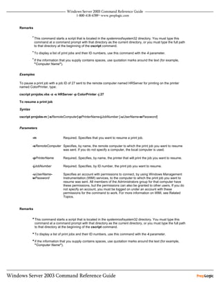 Remarks

         • This command starts a script that is located in the systemrootsystem32 directory. You must type this
          command at a command prompt with that directory as the current directory, or you must type the full path
          to that directory at the beginning of the cscript command.
         • To display a list of print jobs and their ID numbers, use this command with the -l parameter.

         • If the information that you supply contains spaces, use quotation marks around the text (for example,
          "Computer Name").


Examples

To pause a print job with a job ID of 27 sent to the remote computer named HRServer for printing on the printer
named ColorPrinter, type:

cscript prnjobs.vbs -z -s HRServer -p ColorPrinter -j 27

To resume a print job

Syntax

cscript prnjobs-m [-sRemoteComputer]-pPrinterName-jJobNumber [-uUserName-wPassword]


Parameters


         -m                    Required. Specifies that you want to resume a print job.

         -sRemoteComputer Specifies, by name, the remote computer to which the print job you want to resume
                          was sent. If you do not specify a computer, the local computer is used.

         -pPrinterName         Required. Specifies, by name, the printer that will print the job you want to resume.

         -jJobNumber           Required. Specifies, by ID number, the print job you want to resume.

         -uUserName-           Specifies an account with permissions to connect, by using Windows Management
         wPassword             Instrumentation (WMI) services, to the computer to which the print job you want to
                               resume was sent. All members of the Administrators group for that computer have
                               these permissions, but the permissions can also be granted to other users. If you do
                               not specify an account, you must be logged on under an account with these
                               permissions for the command to work. For more information on WMI, see Related
                               Topics.


Remarks


         • This command starts a script that is located in the systemrootsystem32 directory. You must type this
          command at a command prompt with that directory as the current directory, or you must type the full path
          to that directory at the beginning of the cscript command.

         • To display a list of print jobs and their ID numbers, use this command with the -l parameter.
         • If the information that you supply contains spaces, use quotation marks around the text (for example,
          "Computer Name").
 
