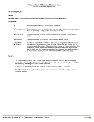 To cancel a print job

Syntax

cscript prnjobs-x [-sRemoteComputer]-pPrinterName-jJobNumber [-uUserName-wPassword]

Parameters


         -x                   Required. Specifies that you want to cancel a print job.

         -sRemoteComputer Specifies, by name, the remote computer to which the job you want to cancel was sent.
                          If you do not specify a computer, the local computer is used.

         -pPrinterName        Required. Specifies, by name, the printer that would print the job that you want to
                              cancel.

         -jJobNumber          Required. Specifies, by ID number, the print job you want to cancel.

         -uUserName-          Specifies an account with permissions to connect, by using Windows Management
         wPassword            Instrumentation (WMI) services, to the computer to which the print job you want to
                              cancel was sent. All members of the Administrators group for that computer have these
                              permissions, but the permissions can also be granted to other users. If you do not
                              specify an account, you must be logged on under an account with these permissions
                              for the command to work. For more information on WMI, see Related Topics.


Remarks


         • This command starts a script that is located in the systemrootsystem32 directory. You must type this
          command at a command prompt with that directory as the current directory, or you must type the full path
          to that directory at the beginning of the cscript command.

         • To display a list of print jobs and their ID numbers, use this command with the -l parameter.
         • If the information that you supply contains spaces, use quotation marks around the text (for example,
          "Computer Name").
 