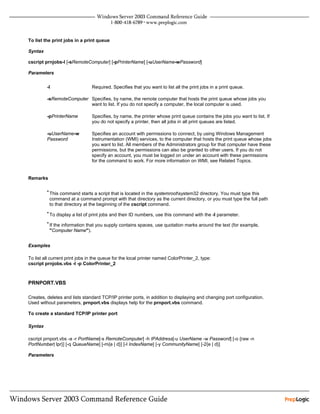 To list the print jobs in a print queue

Syntax

cscript prnjobs-l [-sRemoteComputer] [-pPrinterName] [-uUserName-wPassword]

Parameters


         -l                     Required. Specifies that you want to list all the print jobs in a print queue.

         -sRemoteComputer Specifies, by name, the remote computer that hosts the print queue whose jobs you
                          want to list. If you do not specify a computer, the local computer is used.

         -pPrinterName          Specifies, by name, the printer whose print queue contains the jobs you want to list. If
                                you do not specify a printer, then all jobs in all print queues are listed.

         -uUserName-w           Specifies an account with permissions to connect, by using Windows Management
         Password               Instrumentation (WMI) services, to the computer that hosts the print queue whose jobs
                                you want to list. All members of the Administrators group for that computer have these
                                permissions, but the permissions can also be granted to other users. If you do not
                                specify an account, you must be logged on under an account with these permissions
                                for the command to work. For more information on WMI, see Related Topics.


Remarks

         • This command starts a script that is located in the systemrootsystem32 directory. You must type this
          command at a command prompt with that directory as the current directory, or you must type the full path
          to that directory at the beginning of the cscript command.
         • To display a list of print jobs and their ID numbers, use this command with the -l parameter.

         • If the information that you supply contains spaces, use quotation marks around the text (for example,
          "Computer Name").


Examples

To list all current print jobs in the queue for the local printer named ColorPrinter_2, type:
cscript prnjobs.vbs -l -p ColorPrinter_2



PRNPORT.VBS

Creates, deletes and lists standard TCP/IP printer ports, in addition to displaying and changing port configuration.
Used without parameters, prnport.vbs displays help for the prnport.vbs command.

To create a standard TCP/IP printer port

Syntax

cscript prnport.vbs -a -r PortName[-s RemoteComputer] -h IPAddress[-u UserName -w Password] [-o {raw -n
PortNumber| lpr}] [-q QueueName] [-m{e | d}] [-I IndexName] [-y CommunityName] [-2{e | d}]

Parameters
 