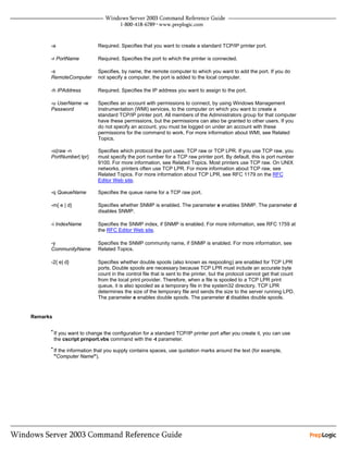 -a                    Required. Specifies that you want to create a standard TCP/IP printer port.

      -r PortName           Required. Specifies the port to which the printer is connected.

      -s                    Specifies, by name, the remote computer to which you want to add the port. If you do
      RemoteComputer        not specify a computer, the port is added to the local computer.

      -h IPAddress          Required. Specifies the IP address you want to assign to the port.

      -u UserName -w        Specifies an account with permissions to connect, by using Windows Management
      Password              Instrumentation (WMI) services, to the computer on which you want to create a
                            standard TCP/IP printer port. All members of the Administrators group for that computer
                            have these permissions, but the permissions can also be granted to other users. If you
                            do not specify an account, you must be logged on under an account with these
                            permissions for the command to work. For more information about WMI, see Related
                            Topics.

      -o{raw -n             Specifies which protocol the port uses: TCP raw or TCP LPR. If you use TCP raw, you
      PortNumber| lpr}      must specify the port number for a TCP raw printer port. By default, this is port number
                            9100. For more information, see Related Topics. Most printers use TCP raw. On UNIX
                            networks, printers often use TCP LPR. For more information about TCP raw, see
                            Related Topics. For more information about TCP LPR, see RFC 1179 on the RFC
                            Editor Web site.

      -q QueueName          Specifies the queue name for a TCP raw port.

      -m{ e | d}            Specifies whether SNMP is enabled. The parameter e enables SNMP. The parameter d
                            disables SNMP.

      -i IndexName          Specifies the SNMP index, if SNMP is enabled. For more information, see RFC 1759 at
                            the RFC Editor Web site.

      -y                    Specifies the SNMP community name, if SNMP is enabled. For more information, see
      CommunityName         Related Topics.

      -2{ e| d}             Specifies whether double spools (also known as respooling) are enabled for TCP LPR
                            ports. Double spools are necessary because TCP LPR must include an accurate byte
                            count in the control file that is sent to the printer, but the protocol cannot get that count
                            from the local print provider. Therefore, when a file is spooled to a TCP LPR print
                            queue, it is also spooled as a temporary file in the system32 directory. TCP LPR
                            determines the size of the temporary file and sends the size to the server running LPD.
                            The parameter e enables double spools. The parameter d disables double spools.


Remarks

      • If you want to change the configuration for a standard TCP/IP printer port after you create it, you can use
          the cscript prnport.vbs command with the -t parameter.
      • If the information that you supply contains spaces, use quotation marks around the text (for example,
          "Computer Name").
 