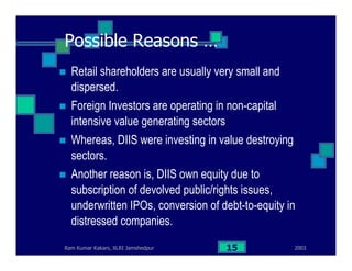 2003Ram Kumar Kakani, XLRI Jamshedpur 15
Possible Reasons …
Retail shareholders are usually very small and
dispersed.
Foreign Investors are operating in non-capital
intensive value generating sectors
Whereas, DIIS were investing in value destroying
sectors.
Another reason is, DIIS own equity due to
subscription of devolved public/rights issues,
underwritten IPOs, conversion of debt-to-equity in
distressed companies.
 