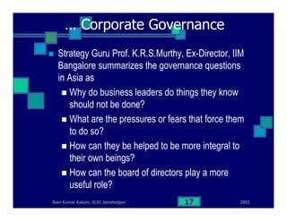2003Ram Kumar Kakani, XLRI Jamshedpur 17
… Corporate Governance
Strategy Guru Prof. K.R.S.Murthy, Ex-Director, IIM
Bangalore summarizes the governance questions
in Asia as
Why do business leaders do things they know
should not be done?
What are the pressures or fears that force them
to do so?
How can they be helped to be more integral to
their own beings?
How can the board of directors play a more
useful role?
 