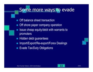 2003Ram Kumar Kakani, XLRI Jamshedpur 22
Some more ways to evade
Off balance sheet transaction
Off shore paper company operation
Issue cheap equity/debt with warrants to
promoters
Hidden debt guarantees
Import/Export/Re-export/Forex Dealings
Evade Tax/Duty Obligations
 