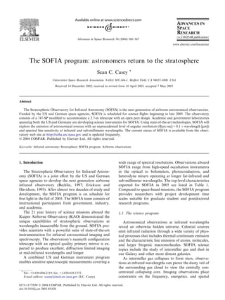 The SOFIA program: astronomers return to the stratosphere
Sean C. Casey *
Universities Space Research Association, NASA MS 144-2, Moﬀett Field, CA 94035-1000, USA
Received 14 December 2002; received in revised form 10 April 2003; accepted 7 May 2003
Abstract
The Stratospheric Observatory for Infrared Astronomy (SOFIA) is the next generation of airborne astronomical observatories.
Funded by the US and German space agencies, SOFIA is scheduled for science ﬂights beginning in late 2005. The observatory
consists of a 747-SP modiﬁed to accommodate a 2.7-m telescope with an open port design. Academic and government laboratories
spanning both the US and Germany are developing science instruments for SOFIA. Using state-of-the-art technologies, SOFIA will
explore the emission of astronomical sources with an unprecedented level of angular resolution (h[arc-sec] ¼ 0.1 Â wavelength [lm])
and spectral line sensitivity at infrared and sub-millimeter wavelengths. The current status of SOFIA is available from the obser-
vatory web site at http://soﬁa.arc.nasa.gov and is updated frequently.
Ó 2004 COSPAR. Published by Elsevier Ltd. All rights reserved.
Keywords: Infrared astronomy; Stratosphere; SOFIA program; Airborne observations
1. Introduction
The Stratospheric Observatory for Infrared Astron-
omy (SOFIA) is a joint eﬀort by the US and German
space agencies to develop the next generation airborne
infrared observatory (Becklin, 1997; Erickson and
Davidson, 1995). After almost two decades of study and
development, the SOFIA program is on schedule for
ﬁrst light in the fall of 2005. The SOFIA team consists of
international participants from government, industry,
and academia.
The 21 year history of science missions aboard the
Kuiper Airborne Observatory (KAO) demonstrated the
unique capabilities of stratospheric observations at
wavelengths inaccessible from the ground. SOFIA pro-
vides scientists with a powerful suite of state-of-the-art
instrumentation for infrared astronomical imaging and
spectroscopy. The observatory’s nasmyth conﬁguration
telescope with an optical quality primary mirror is ex-
pected to produce excellent, diﬀraction limited imaging
at mid-infrared wavelengths and longer.
A combined US and German instrument program
enables sensitive spectroscopic measurements covering a
wide range of spectral resolutions. Observations aboard
SOFIA range from high-speed occultation instruments
in the optical to bolometers, photoconductors, and
heterodyne mixers operating at longer far-infrared and
sub-millimeter wavelengths. The top-level characteristics
expected for SOFIA in 2005 are listed in Table 1.
Compared to space-based missions, the SOFIA program
provides researchers with project development time
scales suitable for graduate student and postdoctoral
research programs.
1.1. The science program
Astronomical observations at infrared wavelengths
reveal an otherwise hidden universe. Celestial sources
emit infrared radiation through a wide variety of phys-
ical processes that includes thermal continuum emission
and the characteristic line emission of atoms, molecules,
and larger biogenic macromolecules. SOFIA science
topics include the study of interstellar gas and dust in
our Galaxy and other more distant galaxies.
As interstellar gas collapses to form stars, observa-
tions at infrared wavelengths can pierce the dusty veil of
the surrounding gas cloud to view the centrally con-
centrated collapsing core. Imaging observations place
constraints on the frequency, energetics, and spatial
*
Tel.: +1-650-604-2119; fax: +1-650-618-1572.
E-mail address: scasey@mail.arc.nasa.gov (S.C. Casey).
0273-1177/$30 Ó 2004 COSPAR. Published by Elsevier Ltd. All rights reserved.
doi:10.1016/j.asr.2003.05.026
Advances in Space Research 34 (2004) 560–567
www.elsevier.com/locate/asr
 