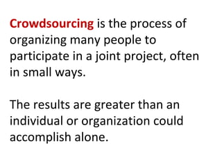 Crowdsourcing  is the process of organizing many people to participate in a joint project, often in small ways.  The results are greater than an individual or organization could accomplish alone. 