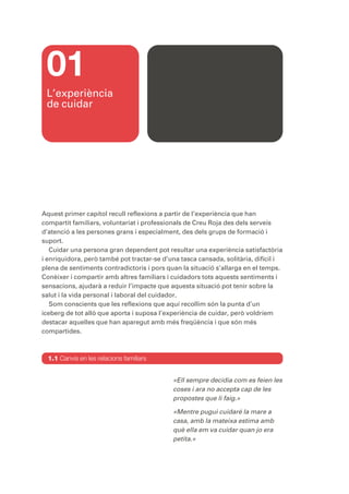 01
 L’experiència
 de cuidar




Aquest primer capítol recull reflexions a partir de l’experiència que han
compartit familiars, voluntariat i professionals de Creu Roja des dels serveis
d’atenció a les persones grans i especialment, des dels grups de formació i
suport.
   Cuidar una persona gran dependent pot resultar una experiència satisfactòria
i enriquidora, però també pot tractar-se d’una tasca cansada, solitària, difícil i
plena de sentiments contradictoris i pors quan la situació s’allarga en el temps.
Conèixer i compartir amb altres familiars i cuidadors tots aquests sentiments i
sensacions, ajudarà a reduir l’impacte que aquesta situació pot tenir sobre la
salut i la vida personal i laboral del cuidador.
   Som conscients que les reflexions que aquí recollim són la punta d’un
iceberg de tot allò que aporta i suposa l’experiència de cuidar, però voldríem
destacar aquelles que han aparegut amb més freqüència i que són més
compartides.



  1.1 Canvis en les relacions familiars


                                            «Ell sempre decidia com es feien les
                                            coses i ara no accepta cap de les
                                            propostes que li faig.»

                                            «Mentre pugui cuidaré la mare a
                                            casa, amb la mateixa estima amb
                                            què ella em va cuidar quan jo era
                                            petita.»
 