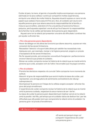 Cuidar el pare, la mare, el germà o la parella implica acompanyar una persona
                           estimada en la seva vellesa i continuar compartint moltes experiències,
                           enriquint una relació de molta història. Aquesta situació suposa un canvi en els
                           papers que cadascú havia assumit fins ara. Així, el cuidador pot veure com
                           aquella persona gran que abans assumia la responsabilitat de la família, a
                           mesura que envelleix, sobretot si hi ha una pèrdua d’autonomia física o
                           psíquica, perd aquesta capacitat i ara és ell qui ha d’assumir la responsabilitat
                           de la família i la de vetllar pel benestar de la persona gran dependent.
                             Aquest canvi en la relació pot presentar una sèrie de dificultats i conèixer-les
01                         pot ajudar a afrontar-les:

                           A. Pera les persones grans dependents:
 L’experiència de cuidar




                           -Haver de delegar en els altres les funcions que abans assumia, suposa ser més
                            conscient de les seves limitacions.
                           -Necessitar l’atenció i el suport dels altres per satisfer les necessitats més
                            bàsiques com, per exemple, menjar o la higiene personal, exigeix un procés
                            d’acceptació de les seves limitacions.
                           -No fer aquest procés, pot comportar una actitud d’exigència i perfeccionisme
                            envers l’atenció que presta el cuidador.
                           -Deixar-se cuidar comporta revisar la història de la relació que es manté amb la
                            persona que cuida, acceptar com és l’altre i les errades que ha pogut cometre.

                           B. Per al cuidador:
                           -Prendre les decisions respecte a la cura de l’altre comporta viure moments de
                            solitud.
                           -Assumir el grau de responsabilitat que sovint implica la tasca de cuidar, pot
                            representar una càrrega plena de sentiments contradictoris de rebuig i
                            sobreprotecció.
                           -Acompanyar la persona en l’etapa de la vellesa exigeix acceptar i afrontar les
                            pors del propi envelliment.
                           -L’experiència de cuidar comporta revisar la història de la relació que es manté
10
                            amb la persona cuidada, respectant la seva manera de ser i de fer.
                           -La tasca de cuidar la persona gran dependent pot implicar canvis en la relació
                            amb la parella i els fills, pel temps que el cuidador deixa de dedicar-los i per les
                            dificultats que ells poden tenir per comprendre la relació entre el cuidador i la
                            persona gran i el procés d’envelliment.



                             1.2 Aïllament i solitud


                                                                         «Et sents sol perquè ningú vol
                                                                         compartir l’experiència de cuidar
                                                                         una persona gran.»
 