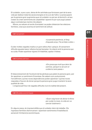 El cuidador, a poc a poc, deixa de fer activitats que formaven part de la seva
vida per dedicar totes les seves energies en la cura de l’altre. La preocupació
per la persona gran augmenta quan el cuidador no pot ser al domicili o al seu
costat. Es creen sentiments de culpabilitat i apareix la por que pugui passar
algun contratemps mentre s’és absent.
   Alhora, es redueix el cercle d’amistats i es poden distanciar les relacions
familiars, cosa que accentua el sentiment de solitud.



  1.3 Cansament
                                                                                      01

                                             «La paraula paciència, al llarg




                                                                                      L’experiència de cuidar
                                             d’aquests anys, l’he arribat a odiar.»

Cuidar moltes vegades implica un gran esforç físic i psíquic. El cansament
dificulta aquesta tasca i afecta el propi benestar i la relació amb la persona que
es cuida. Poden aparèixer signes d’irritabilitat, apatia i tristesa.



  1.4 Incertesa pel futur


                                             «Em preocupa molt que deixi de
                                             caminar, perquè no sé com el
                                             cuidaré si això passa.»

El desconeixement de l’evolució de les pèrdues que pateix la persona gran, pot
fer aparèixer un sentiment d’incertesa. No sabem com evolucionarà
l’envelliment, quines noves dependències poden aparèixer i quines noves
respostes s’hauran de donar perquè la persona gran pugui mantenir la seva
qualitat de vida.
                                                                                      11
   L’angoixa pel futur de vegades dificulta viure la realitat del present.



  1.5 Dificultats econòmiques


                                             «Quan vaig haver de deixar la feina
                                             per cuidar la mare, la vida em va
                                             canviar totalment.»

En alguns casos, és imprescindible que el cuidador deixi de treballar. Els
ingressos familiars disminueixen i apareixen sentiments d’insatisfacció
personal i limitacions econòmiques.
 
