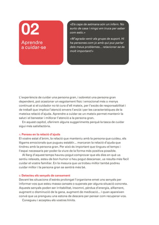 02
                                       «Els caps de setmana són un infern. No
                                       surto de casa i ningú em truca per saber
                                       com estic.»

                                       «M’agrada venir als grups de suport. Hi
 Aprendre                              ha persones com jo amb qui puc parlar
 a cuidar-se                           dels meus problemes... relacionar-se és
                                       molt important!»




L’experiència de cuidar una persona gran, i sobretot una persona gran
dependent, pot ocasionar un esgotament físic i emocional més o menys
continuat si el cuidador no té cura d’ell mateix, per l’excés de responsabilitat i
de treball que implica l’atenció envers l’ancià i per les característiques de la
mateixa relació d’ajuda. Aprendre a cuidar-se un mateix permet mantenir la
salut i el benestar i millorar l’atenció a la persona gran.
  En aquest capítol, oferirem alguns suggeriments perquè la tasca de cuidar
sigui més satisfactòria.

A. Penseu   en la relació d’ajuda
El vostre estat d’ànim, la relació que manteniu amb la persona que cuideu, els
lligams emocionals que pugueu establir... marcaran la relació d’ajuda que
tindreu amb la persona gran. Per això és important que tingueu el temps i
l’espai necessaris per poder-la viure de la forma més positiva possible.
   Al llarg d’aquest temps haureu pogut comprovar que els dies en què us
sentiu relaxats, esteu de bon humor o heu pogut descansar, us resulta més fàcil
cuidar el vostre familiar. En la mesura que us trobeu millor també podreu
cuidar millor i la persona gran se sentirà més bé.

B. Detecteu els senyals de cansament
Davant les situacions d’estrés prolongat l’organisme emet uns senyals per
informar-vos que esteu massa cansats o superats per alguna situació concreta.
Aquests senyals poden ser irritabilitat, insomni, pèrdua d’energia, aïllament,
augment o disminució de la gana, augment de medicació... i quan apareixen
convé que us prengueu una estona de descans per pensar com recuperar-vos.
   Conegueu i accepteu els vostres límits.
 