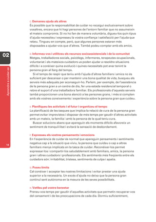C. Demaneu ajuda als altres
                        És possible que la responsabilitat de cuidar no recaigui exclusivament sobre
                        vosaltres, encara que hi hagi persones de l’entorn familiar que no assumeixin
                        el mateix compromís. Si no ho fan de manera voluntària, digueu-los quin tipus
                        d’ajuda necessiteu i expresseu la vostra confiança i satisfacció per l’ajuda que
                        rebeu. Tingueu en compte, però, que algunes persones estaran més
                        disposades a ajudar-vos que d’altres. També podeu comptar amb els amics.

                        D. Informeu-vos    i utilitzeu els recursos socioassistencials i de la comunitat
02                      Metges, treballadores socials, psicòlegs, infermeres, terapeutes ocupacionals,
                        voluntariat i els mateixos cuidadors us poden ajudar a resoldre situacions
                        difícils i a conèixer quina evolució i quines necessitats pot anar tenint la
 Aprendre a cuidar-se




                        persona gran al llarg del temps.
                           Si el temps de respir que teniu amb l’ajuda d’altres familiars i amics no és
                        suficient per descansar o per mantenir una bona qualitat de vida, busqueu els
                        serveis més adequats per aconseguir-ho. Parlem, per exemple, de l’assistència
                        de la persona gran a un centre de dia, fer una estada residencial temporal o
                        rebre el suport d’una treballadora familiar. Els professionals d’aquests serveis
                        també proporcionen una bona atenció a les persones grans, i més si compten
                        amb els vostres coneixements i experiència sobre la persona gran que cuideu.

                        E. Planifiqueules activitats i el futur i organitzeu el temps:
                        La planificació de les tasques que implica la relació de cura de la persona gran
                        permet evitar imprevistos i disposar de més temps per gaudir d’altres activitats
                        amb un mateix, la família i amb la persona de la qual teniu cura.
                          Buscar solucions abans que apareguin els moments difícils afavoreix un
                        sentiment de tranquil·litat i evitarà la sensació de desbordament.

                        F. Expresseu  els vostres pensaments i emocions
                        En l’experiència de cuidar és normal que apareguin pensaments i sentiments
                        negatius cap a la situació que viviu, la persona que cuideu o cap a altres
 14
                        familiars menys implicats en la tasca de cuidar. Reconèixer-los permet
                        expressar-los i compartir-los saludablement amb familiars, amics, la persona
                        gran i altres cuidadors i professionals. Els sentiments més freqüents entre els
                        cuidadors són: irritabilitat, tristesa, sentiments de culpa i apatia.

                        G. Poseu límits
                        Cal conèixer i acceptar les nostres limitacions i evitar prestar una ajuda
                        superior a la necessària. Un excés d’ajuda no deixa que la persona gran
                        continuï sent autònoma en la mesura de les seves possibilitats.

                        H. Vetlleu
                                 pel vostre benestar
                        Preneu-vos temps per gaudir d’aquelles activitats que permetin recuperar-vos
                        del cansament i de les preocupacions de cada dia. Dormiu suficientment,
 