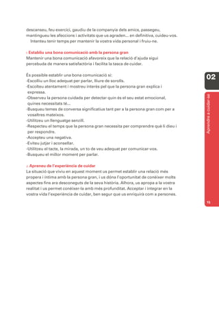 descanseu, feu exercici, gaudiu de la companyia dels amics, passegeu,
mantingueu les afeccions i activitats que us agraden... en definitiva, cuideu-vos.
  Intenteu tenir temps per mantenir la vostra vida personal i fruiu-ne.

I. Establiu
         una bona comunicació amb la persona gran
Mantenir una bona comunicació afavoreix que la relació d’ajuda sigui
percebuda de manera satisfactòria i facilita la tasca de cuidar.

És possible establir una bona comunicació si:
-Escolliu un lloc adequat per parlar, lliure de sorolls.
                                                                                     02
-Escolteu atentament i mostreu interès pel que la persona gran explica i
 expressa.




                                                                                     Aprendre a cuidar-se
-Observeu la persona cuidada per detectar quin és el seu estat emocional,
 quines necessitats té...
-Busqueu temes de conversa significatius tant per a la persona gran com per a
 vosaltres mateixos.
-Utilitzeu un llenguatge senzill.
-Respecteu el temps que la persona gran necessita per comprendre què li dieu i
 per respondre.
-Accepteu una negativa.
-Eviteu jutjar i aconsellar.
-Utilitzeu el tacte, la mirada, un to de veu adequat per comunicar-vos.
-Busqueu el millor moment per parlar.

J. Apreneu   de l’experiència de cuidar
La situació que viviu en aquest moment us permet establir una relació més
propera i íntima amb la persona gran, i us dóna l’oportunitat de conèixer molts
aspectes fins ara desconeguts de la seva història. Alhora, us apropa a la vostra
realitat i us permet conèixer-la amb més profunditat. Acceptar i integrar en la
vostra vida l’experiència de cuidar, ben segur que us enriquirà com a persones.
                                                                                     15
 