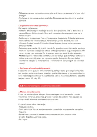 -Si la persona gran necessita menjar triturat, tritureu per separat el primer plat i
                  el segon.
                 -No forceu la persona a acabar-se el plat. No passa res si un dia no fa un dinar
                  complet.

                 B. Si presenta dificultats per menjar
                 Cal buscar-ne la causa:
                 -Pot tenir dificultats per mastegar a causa d’un problema amb la dentadura o
                  per problemes d’aftes bucals. Si és així, consulteu el metge per trobar-ne la
03                millor solució.
                 -Pot haver-hi problemes a l’hora d’empassar o de deglutir. Si és així, prepareu
                  menjars triturats o menjars tous. Per exemple, purés de verdures, carn
 L’alimentació




                  triturada, fruita triturada. Eviteu les dietes líquides, ja que poden provocar
                  ennuegaments.
                 -Pot negar-se a menjar. Si és així, heu de fer que el moment de menjar sigui un
                  moment especial, un espai de relació on les persones es puguin expressar. Un
                  recurs pot ser, per exemple, fer preguntes sobre les experiències viscudes.
                 -Moltes vegades l’actitud de no menjar pot ser senyal que el menjar és fred, no
                  té bon gust, o té dificultats per recordar que ha de menjar. Davant d’això,
                  intentarem adoptar la millor solució i l’estimularem perquè agafi els coberts i
                  mengi.

                 C. Estris
                         que afavoreixen l’alimentació
                 En aquells casos que per limitacions físiques la persona gran tingui dificultats
                 per menjar, podem recórrer a uns ajuts que facilitaran que la persona millori la
                 seva habilitat per continuar menjant sola o amb la màxima autonomia possible
                 (vegeu capítol 12, pàg. 67).



                   3.2 Recomanacions per a una alimentació saludable
 18
                 A. Menjar aliments variats
                 El cos necessita més de 40 tipus de nutrients per a una bona salut com les
                 vitamines, minerals, proteïnes, greixos i hidrats de carboni. Tots aquests es
                 troben en els aliments en diferents proporcions.

                 És per això que s’han de menjar:
                 -Productes làctics.
                 -Carn, peix i ous. No cal menjar carn dos cops al dia, es pot canviar per peix o
                  llegums.
                 -Fruita fresca, una ració de verdures crues (amanida) o verdura cuita.
                 -Un plat de patates, arròs o pasta.
                 -Pa i aigua.
 