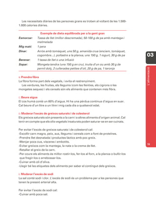 Les necessitats diàries de les persones grans es troben al voltant de les 1.500-
1.800 calories diàries.

                 Exemple de dieta equilibrada per a la gent gran
Esmorzar:      Tassa de llet (millor descremada), 50-100 g de pa amb mantega i
               melmelada
Mig matí:      1 pera
Dinar:         Arròs amb tomàquet, uns 50 g, amanida crua (enciam, tomàquet,
               cogombre...), pollastre a la planxa, uns 150 g, 1 iogurt, 30 g de pa       03
Berenar:       1 tassa de llet o una infusió
Sopar:         Mongeta tendra (uns 150 g en cru), truita d’un ou amb 30 g de




                                                                                          L’alimentació
               pernil dolç, 2 cullerades petites d’oli, 20 g de pa, 1 taronja

B. Prendre fibra
La fibra forma part dels vegetals, i evita el restrenyiment.
  Les verdures, les fruites, els llegums (com les llenties, els cigrons o les
mongetes seques) i els cereals són els aliments que contenen més fibra.

C. Beureaigua
El cos humà conté un 60% d’aigua. Hi ha una pèrdua contínua d’aigua en suar.
Cal beure d’un litre a un litre i mig cada dia a qualsevol edat.

D. Moderar  l’excés de greixos saturats i de colesterol
Els greixos saturats són presents a la carn i a altres aliments d’origen animal. Cal
tenir en compte que els olis vegetals insaturats poden saturar-se en ser cuinats.

Per evitar l’excés de greixos saturats i de colesterol cal:
-Escollir carn magra, peix, aus, llegums i cereals com a font de proteïnes.
-Prendre llet desnatada i productes làctics amb poc greix.
-Menjar pocs ous, vísceres i embotits.
                                                                                          19
-Evitar greixos com la mantega, la nata o la crema de llet.
-Retallar el greix de la carn.
-Per coure els aliments és millor rostir-los, fer-los al forn, a la planxa o bullir-los
 que fregir-los o arrebossar-los.
-Cuinar amb oli d’oliva.
-Llegir bé les etiquetes dels aliments per saber el contingut dels greixos.

E. Moderar l’excés de sodi
La sal conté sodi i clor. L’excés de sodi és un problema per a les persones que
tenen la pressió arterial alta.

Per evitar l’excés de sodi cal:
-Cuinar amb poca sal.
 