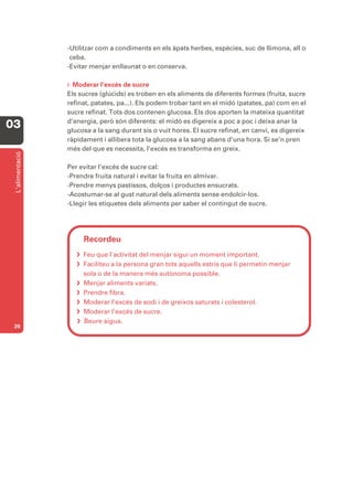 -Utilitzar com a condiments en els àpats herbes, espècies, suc de llimona, all o
                  ceba.
                 -Evitar menjar enllaunat o en conserva.

                 F. Moderar  l’excés de sucre
                 Els sucres (glúcids) es troben en els aliments de diferents formes (fruita, sucre
                 refinat, patates, pa...). Els podem trobar tant en el midó (patates, pa) com en el
                 sucre refinat. Tots dos contenen glucosa. Els dos aporten la mateixa quantitat
                 d’energia, però són diferents: el midó es digereix a poc a poc i deixa anar la
03               glucosa a la sang durant sis o vuit hores. El sucre refinat, en canvi, es digereix
                 ràpidament i allibera tota la glucosa a la sang abans d’una hora. Si se’n pren
                 més del que es necessita, l’excés es transforma en greix.
 L’alimentació




                 Per evitar l’excés de sucre cal:
                 -Prendre fruita natural i evitar la fruita en almívar.
                 -Prendre menys pastissos, dolços i productes ensucrats.
                 -Acostumar-se al gust natural dels aliments sense endolcir-los.
                 -Llegir les etiquetes dels aliments per saber el contingut de sucre.




                      Recordeu
                     Feu que l’activitat del menjar sigui un moment important.
                     Faciliteu a la persona gran tots aquells estris que li permetin menjar
                      sola o de la manera més autònoma possible.
                     Menjar aliments variats.
                     Prendre fibra.
                     Moderar l’excés de sodi i de greixos saturats i colesterol.
                     Moderar l’excés de sucre.
                     Beure aigua.
 20
 