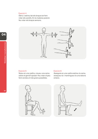 Exercici 4
                              Obriu i estireu bé els braços tot fent
                              rotar els canells. En la mateixa posició
                              feu rotar els braços sencers.




04
 Mobilitat i transferències




                              Exercici 5                                  Exercici 6
                              Seieu en una cadira, creueu una cama        Asseguts en una cadira estireu la cama,
                              sobre el genoll oposat i feu rotar el peu   aixequeu-la i mantingueu-la una estona
                              fent cercles al més grans possibles.        enlaire.




 24
 