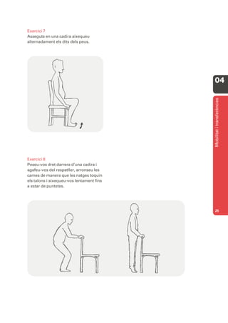 Exercici 7
Asseguts en una cadira aixequeu
alternadament els dits dels peus.




                                           04




                                           Mobilitat i transferències
Exercici 8
Poseu-vos dret darrera d’una cadira i
agafeu-vos del respatller, arronseu les
cames de manera que les natges toquin
els talons i aixequeu-vos lentament fins
a estar de puntetes.




                                           25
 
