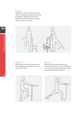 Exercici 9
                              Agafats a la cadira, però només amb
                              una mà, aixequeu el genoll contrari tot
                              el possible i abaixeu-lo lentament.
                              Després estireu les cames i aixequeu-
                              les cap enrera, una a una.




04
 Mobilitat i transferències




                              Exercici 10                               Exercici 11
                              Drets darrera la cadira aixequeu una      Drets darrera la cadira separeu les
                              cama doblegant el genoll i moveu el       cames una davant de l’altra i doblegueu
                              peu amunt i avall.                        una mica la cama del davant fent que la
                                                                        del darrera quedi ben estirada.


 26
 
