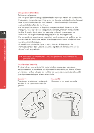 C. Si apareixen dificultats:
                              Cal buscar-ne la causa:
                              -Pot ser que la persona estigui desanimada o no tingui interès per cap activitat.
                               En aquestes circumstàncies, hi parlarem per detectar quin és el motiu d’aquest
                               estat d’ànim, escoltarem els seus desitjos i l’estimularem fent propostes i
                               explicant els beneficis del moviment
                              -Pot ser que la persona no es vulgui moure perquè té por de caure, se sent
                               insegura... Cal proporcionar-li seguretat acompanyant-la en el moviment i
                               facilitar-li un ajut tècnic, com, per exemple, un bastó, una crossa o un
04                             caminador per augmentar la seva seguretat en els desplaçaments.
                              -Pot ser que la persona gran no recordi els moviments que cal realitzar per fer
                               una activitat. És important, davant d’aquesta situació, donar ordres senzilles
 Mobilitat i transferències




                               que en permetin l’execució.
                              -Si apareix una manca d’activitat brusca i sobtada acompanyada de
                               manifestacions de dolor, caldrà consultar ràpidament el metge. Pot ser un
                               signe d’una fractura òssia.



                                4.4. Estratègies del cuidador per a l’autocura i per facilitar el moviment de les
                                     persones grans


                              A. Exercicis
                                         de relaxació
                              En determinats moments del dia podem trobar-nos cansats o amb una
                              excessiva tensió al nostre cos. En aquestes circumstàncies, és bo que trobem
                              un moment i un lloc adequat per realitzar els següents exercicis de relaxació i
                              que aquests esdevinguin una activitat diària.

                              Exercici 14                                    Exercici 15
                              Poseu-vos a la gatzoneta i, lentament,         Repengeu el cos sobre una taula.
                              apropeu el cap tant com pugueu als
                              genolls.
 28
 
