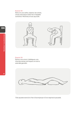 Exercici 18
                              Seieu en una cadira, separeu les cames,
                              creueu els braços (cada mà a l’espatlla
                              contrària) i flexioneu el cos cap avall.




04
 Mobilitat i transferències




                              Exercici 19
                              Estireu-vos a terra i doblegueu una
                              mica les cames (col·loqueu un coixí a
                              sota dels genolls).




 30




                              Tots aquests exercicis s’han d’acompanyar d’una respiració pausada.
 