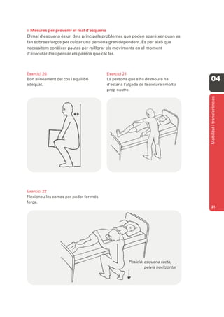 B. Mesures per prevenir el mal d’esquena
El mal d’esquena és un dels principals problemes que poden aparèixer quan es
fan sobreesforços per cuidar una persona gran dependent. És per això que
necessitem conèixer pautes per millorar els moviments en el moment
d’executar-los i pensar els passos que cal fer.



Exercici 20                             Exercici 21
Bon alineament del cos i equilibri      La persona que s’ha de moure ha             04
adequat.                                d’estar a l’alçada de la cintura i molt a
                                        prop nostre.




                                                                                    Mobilitat i transferències
Exercici 22
Flexioneu les cames per poder fer més
força.
                                                                                    31




                                                    Posició: esquena recta,
                                                             pelvis horitzontal
 