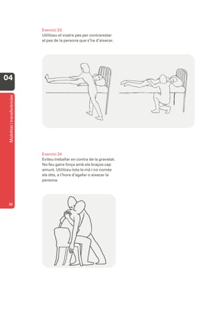 Exercici 23
                              Utilitzeu el vostre pes per contrarestar
                              el pes de la persona que s’ha d’aixecar.




04
 Mobilitat i transferències




                              Exercici 24
                              Eviteu treballar en contra de la gravetat.
                              No feu gaire força amb els braços cap
                              amunt. Utilitzeu tota la mà i no només
                              els dits, a l’hora d’agafar o aixecar la
                              persona.




 32
 