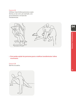 Exercici 25
Utilitzeu l’ajut d’altres persones o ajuts
tècnics, si cal, com, per exemple, una
grua hidràulica o la taula de
transferències.




                                                                            04




                                                                            Mobilitat i transferències
C. Compodeu ajudar les persones grans a realitzar transferències i altres
  moviments:


Exercici 26
Del llit a la cadira.


                                                                            33
 