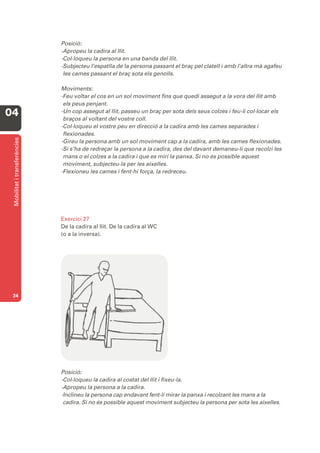 Posició:
                              -Apropeu la cadira al llit.
                              -Col·loqueu la persona en una banda del llit.
                              -Subjecteu l’espatlla de la persona passant el braç pel clatell i amb l’altra mà agafeu
                               les cames passant el braç sota els genolls.

                              Moviments:
                              -Feu voltar el cos en un sol moviment fins que quedi assegut a la vora del llit amb
                               els peus penjant.
04                            -Un cop assegut al llit, passeu un braç per sota dels seus colzes i feu-li col·locar els
                               braços al voltant del vostre coll.
                              -Col·loqueu el vostre peu en direcció a la cadira amb les cames separades i
                               flexionades.
 Mobilitat i transferències




                              -Gireu la persona amb un sol moviment cap a la cadira, amb les cames flexionades.
                              -Si s’ha de redreçar la persona a la cadira, des del davant demaneu-li que recolzi les
                               mans o el colzes a la cadira i que es miri la panxa. Si no és possible aquest
                               moviment, subjecteu-la per les aixelles.
                              -Flexioneu les cames i fent-hi força, la redreceu.




                              Exercici 27
                              De la cadira al llit. De la cadira al WC
                              (o a la inversa).




 34




                              Posició:
                              -Col·loqueu la cadira al costat del llit i fixeu-la.
                              -Apropeu la persona a la cadira.
                              -Inclineu la persona cap endavant fent-li mirar la panxa i recolzant les mans a la
                               cadira. Si no és possible aquest moviment subjecteu la persona per sota les aixelles.
 