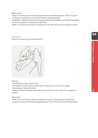 Moviments:
-Poseu el vostre peu en direcció al llit amb les cames flexionades. Amb un sol gir,
 col·loqueu la persona a la vora del llit amb els peus penjant.
-Subjecteu l’espatlla de la persona passant el braç pel clatell i amb l’altra mà agafeu
 les cames passant el braç sota els genolls.
-Amb un sol moviment estireu la persona al llit, fent força amb les vostres cames.




                                                                                          04
Exercici 28
Apujar la persona cap al capçal del llit.




                                                                                          Mobilitat i transferències
Posició:
-Feu-li posar un peu sobre l’altre.
-Col·loqueu el vostre genoll sobre el llit i l’altre peu en direcció al capçal
 (mantingueu l’esquena recta).
-Passeu la vostra mà sota les aixelles de la persona i amb l’altra mà us agafeu al        35
 capçal.

Moviment:
-Amb un sol moviment, els dos cuidadors aixequeu lleugerament la persona i
 avanceu un pas en direcció al capçal ajudant-vos amb la mà i la cama flexionada.
 