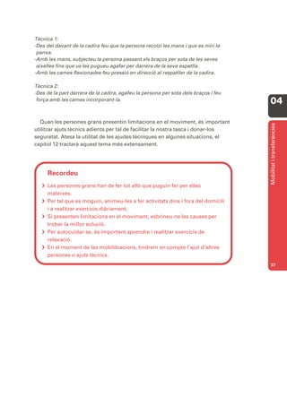 Tècnica 1:
-Des del davant de la cadira feu que la persona recolzi les mans i que es miri la
 panxa.
-Amb les mans, subjecteu la persona passant els braços per sota de les seves
 aixelles fins que us les pugueu agafar per darrera de la seva espatlla.
-Amb les cames flexionades feu pressió en direcció al respatller de la cadira.

Tècnica 2:
-Des de la part darrera de la cadira, agafeu la persona per sota dels braços i feu
 força amb les cames incorporant-la.
                                                                                     04

  Quan les persones grans presentin limitacions en el moviment, és important




                                                                                     Mobilitat i transferències
utilitzar ajuts tècnics adients per tal de facilitar la nostra tasca i donar-los
seguretat. Atesa la utilitat de les ajudes tècniques en algunes situacions, el
capítol 12 tractarà aquest tema més extensament.




     Recordeu
    Les persones grans han de fer tot allò que puguin fer per elles
     mateixes.
    Per tal que es moguin, animeu-les a fer activitats dins i fora del domicili
     i a realitzar exercicis diàriament.
    Si presenten limitacions en el moviment, esbrineu-ne les causes per
     trobar la millor solució.
    Per autocuidar-se, és important aprendre i realitzar exercicis de
     relaxació.
    En el moment de les mobilitzacions, tindrem en compte l’ajut d’altres
     persones o ajuts tècnics.
                                                                                     37
 