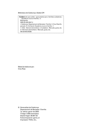 Biblioteca de Catalunya. Dades CIP:

 Cuidem els que cuiden : guia pràctica per a famílies cuidadores. -
     (Quaderns viure en família ; 1)
  Bibliografia
  ISBN 84-393-5847-4
  I. Catalunya. Departament de Benestar i Família II. Creu Roja Es-
  panyola III. Col·lecció: Quaderns viure en família ; 1
  1. Vells - Atenció domiciliària 2. Cuidadors - Manuals, guies, etc.
  3. Infermeria domiciliària - Manuals, guies, etc.
  364.26-053.9(036)




Material elaborat per:
Creu Roja




© Generalitat de Catalunya
  Departament de Benestar i Família
  1a. edició: gener de 2003
  Tiratge: 3.000 exemplars
  Dipòsit legal: 39.081-02
  Fotocomposició: gama, sl
  Impressió: THAU, S.L.
 