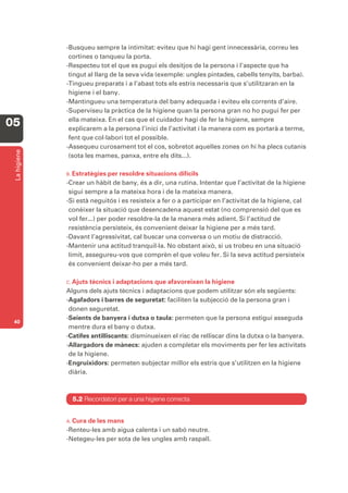 -Busqueu sempre la intimitat: eviteu que hi hagi gent innecessària, correu les
               cortines o tanqueu la porta.
              -Respecteu tot el que es pugui els desitjos de la persona i l’aspecte que ha
               tingut al llarg de la seva vida (exemple: ungles pintades, cabells tenyits, barba).
              -Tingueu preparats i a l’abast tots els estris necessaris que s’utilitzaran en la
               higiene i el bany.
              -Mantingueu una temperatura del bany adequada i eviteu els corrents d’aire.
              -Superviseu la pràctica de la higiene quan la persona gran no ho pugui fer per
               ella mateixa. En el cas que el cuidador hagi de fer la higiene, sempre
05             explicarem a la persona l’inici de l’activitat i la manera com es portarà a terme,
               fent que col·labori tot el possible.
              -Assequeu curosament tot el cos, sobretot aquelles zones on hi ha plecs cutanis
 La higiene




               (sota les mames, panxa, entre els dits...).

              B. Estratègies per resoldre situacions difícils
              -Crear un hàbit de bany, és a dir, una rutina. Intentar que l’activitat de la higiene
               sigui sempre a la mateixa hora i de la mateixa manera.
              -Si està neguitós i es resisteix a fer o a participar en l’activitat de la higiene, cal
               conèixer la situació que desencadena aquest estat (no comprensió del que es
               vol fer...) per poder resoldre-la de la manera més adient. Si l’actitud de
               resistència persisteix, és convenient deixar la higiene per a més tard.
              -Davant l’agressivitat, cal buscar una conversa o un motiu de distracció.
              -Mantenir una actitud tranquil·la. No obstant això, si us trobeu en una situació
               límit, assegureu-vos que comprèn el que voleu fer. Si la seva actitud persisteix
               és convenient deixar-ho per a més tard.

              C. Ajuts tècnics i adaptacions que afavoreixen la higiene
              Alguns dels ajuts tècnics i adaptacions que podem utilitzar són els següents:
              -Agafadors i barres de seguretat: faciliten la subjecció de la persona gran i
               donen seguretat.
              -Seients de banyera i dutxa o taula: permeten que la persona estigui asseguda
 40
               mentre dura el bany o dutxa.
              -Catifes antilliscants: disminueixen el risc de relliscar dins la dutxa o la banyera.
              -Allargadors de mànecs: ajuden a completar els moviments per fer les activitats
               de la higiene.
              -Engruixidors: permeten subjectar millor els estris que s’utilitzen en la higiene
               diària.



                5.2 Recordatori per a una higiene correcta


              A. Curade les mans
              -Renteu-les amb aigua calenta i un sabó neutre.
              -Netegeu-les per sota de les ungles amb raspall.
 