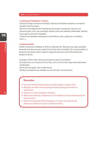 5.3 La cura de l’entorn


              A. Endreça de l’habitació i l’entorn
              -Cal que hi hagi una bona ventilació: deixeu les finestres obertes una estona
               perquè l’aire es renovi.
              -Suprimiu els objectes de l’habitació que puguin comportar risc per a la
               persona gran, com, per exemple: estufa a prop de material inflamable, estores
               que puguin provocar caigudes.
05            -Tingueu els objectes necessaris a mà (ulleres, diari, paperera, mocadors,
               llum...).
 La higiene




              B. Endreça del llit
              Podem ocasionar malestar si el llit no està ben fet. Sempre que sigui possible
              aixecarem la persona per poder fer-lo amb més comoditat. Si no és possible, la
              posarem de costat, farem mig llit i després la girarem de l’altra banda per
              acabar-lo de fer.

              -Arregleu el llit a diari, fent que la persona gran hi col·labori.
              -Si la persona no s’aixeca en tot el dia, com a mínim dos cops al dia estirarem
               els llençols.
              -Eviteu les arrugues i les molles de pa.
              -Utilitzeu protectors de matalàs, en cas d’existir incontinència.




                   Recordeu
                  Feu que l’activitat de la higiene i el bany sigui un espai íntim.
                  Busqueu la millor manera perquè la persona tingui la màxima
                   autonomia.
 42               Creeu una rutina d’higiene i de bany.
                  Abans de començar, prepareu-ho tot i expliqueu d’una manera senzilla
                   el que es farà.
                  Davant una situació difícil, busqueu un motiu de conversa, de
                   distracció o deixeu-ho per a un altre moment.
 