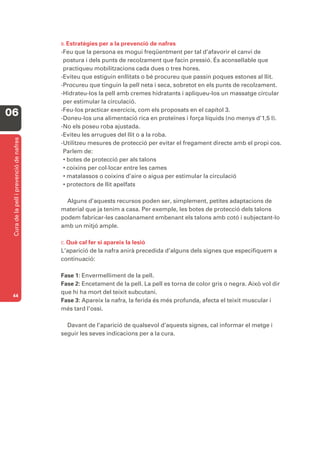 B. Estratègies per a la prevenció de nafres
                                         -Feu que la persona es mogui freqüentment per tal d’afavorir el canvi de
                                          postura i dels punts de recolzament que facin pressió. És aconsellable que
                                          practiqueu mobilitzacions cada dues o tres hores.
                                         -Eviteu que estiguin enllitats o bé procureu que passin poques estones al llit.
                                         -Procureu que tinguin la pell neta i seca, sobretot en els punts de recolzament.
                                         -Hidrateu-los la pell amb cremes hidratants i apliqueu-los un massatge circular
                                          per estimular la circulació.
                                         -Feu-los practicar exercicis, com els proposats en el capítol 3.
06                                       -Doneu-los una alimentació rica en proteïnes i força líquids (no menys d’1,5 l).
                                         -No els poseu roba ajustada.
                                         -Eviteu les arrugues del llit o a la roba.
 Cura de la pell i prevenció de nafres




                                         -Utilitzeu mesures de protecció per evitar el fregament directe amb el propi cos.
                                          Parlem de:
                                          • botes de protecció per als talons
                                          • coixins per col·locar entre les cames
                                          • matalassos o coixins d’aire o aigua per estimular la circulació
                                          • protectors de llit apelfats

                                           Alguns d’aquests recursos poden ser, simplement, petites adaptacions de
                                         material que ja tenim a casa. Per exemple, les botes de protecció dels talons
                                         podem fabricar-les casolanament embenant els talons amb cotó i subjectant-lo
                                         amb un mitjó ample.

                                         C. Quècal fer si apareix la lesió
                                         L’aparició de la nafra anirà precedida d’alguns dels signes que especifiquem a
                                         continuació:

                                         Fase 1: Envermelliment de la pell.
                                         Fase 2: Encetament de la pell. La pell es torna de color gris o negra. Això vol dir
                                         que hi ha mort del teixit subcutani.
 44
                                         Fase 3: Apareix la nafra, la ferida és més profunda, afecta el teixit muscular i
                                         més tard l’ossi.

                                           Davant de l’aparició de qualsevol d’aquests signes, cal informar el metge i
                                         seguir les seves indicacions per a la cura.
 