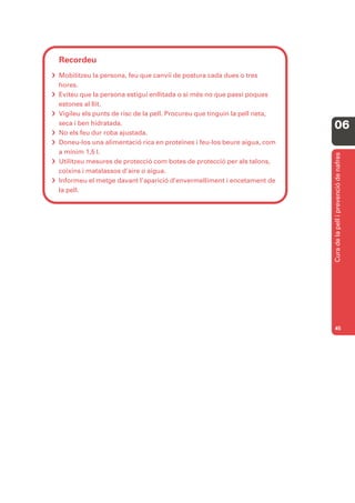 Recordeu
 Mobilitzeu la persona, feu que canviï de postura cada dues o tres
  hores.
 Eviteu que la persona estigui enllitada o si més no que passi poques
  estones al llit.
 Vigileu els punts de risc de la pell. Procureu que tinguin la pell neta,
  seca i ben hidratada.
                                                                             06
 No els feu dur roba ajustada.
 Doneu-los una alimentació rica en proteïnes i feu-los beure aigua, com
  a mínim 1,5 l.




                                                                             Cura de la pell i prevenció de nafres
 Utilitzeu mesures de protecció com botes de protecció per als talons,
  coixins i matalassos d’aire o aigua.
 Informeu el metge davant l’aparició d’envermelliment i encetament de
  la pell.




                                                                             45
 