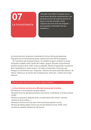 07
                                           «Ha estat molt difícil d’acceptar per la
                                           mare haver de portar compresa per a les
                                           pèrdues d’orina. No entenia que ara no
                                           pugui controlar la bufeta i tenia
                                           vergonya de sortir amb les amigues i
 La incontinència                          que aquestes s’adonessin del seu
                                           problema.»




La incontinència o la pèrdua involuntària d’orina o femta pot aparèixer
freqüentment en les persones grans, essent sovint de difícil acceptació.
   És important que la persona gran i el cuidador puguin conèixer la causa
d’aquesta molèstia amb l’ajuda del metge i puguin afrontar conjuntament
aquesta situació de la millor manera possible. Davant d’aquest fet, la persona
gran necessitarà el nostre suport i la nostra comprensió. Cal evitar que
amagui la incontinència per vergonya i redueixi les seves activitats diàries i de
relació i disminuir al màxim les complicacions: mala olor, irritació de la pell,
infecció...



  7.1 Què cal fer davant la incontinència urinària i intestinal


A. Laincontinència urinària és la dificultat de controlar la bufeta
Cal observar si es presenten aquests signes:
-Sensació d’orinar gairebé simultània a la micció. La persona no arriba a temps
 al WC.
-Pèrdua involuntària, després de fer un petit esforç físic (tossir, caminar,
 aixecar-se de la cadira...).
-Sensació contínua d’orinar però amb micció poc potent o nul·la.
-Pèrdua de petites gotes d’orina uns minuts després d’anar al WC. Això
 acostuma a passar sobretot en els homes.
 
