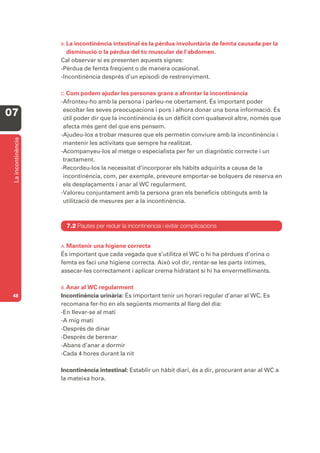 B. Laincontinència intestinal és la pèrdua involuntària de femta causada per la
                      disminució o la pèrdua del to muscular de l’abdomen.
                    Cal observar si es presenten aquests signes:
                    -Pèrdua de femta freqüent o de manera ocasional.
                    -Incontinència després d’un episodi de restrenyiment.

                    C. Com   podem ajudar les persones grans a afrontar la incontinència
                    -Afronteu-ho amb la persona i parleu-ne obertament. És important poder
                     escoltar les seves preocupacions i pors i alhora donar una bona informació. És
07                   útil poder dir que la incontinència és un dèficit com qualsevol altre, només que
                     afecta més gent del que ens pensem.
                    -Ajudeu-los a trobar mesures que els permetin conviure amb la incontinència i
 La incontinència




                     mantenir les activitats que sempre ha realitzat.
                    -Acompanyeu-los al metge o especialista per fer un diagnòstic correcte i un
                     tractament.
                    -Recordeu-los la necessitat d’incorporar els hàbits adquirits a causa de la
                     incontinència, com, per exemple, preveure emportar-se bolquers de reserva en
                     els desplaçaments i anar al WC regularment.
                    -Valoreu conjuntament amb la persona gran els beneficis obtinguts amb la
                     utilització de mesures per a la incontinència.



                      7.2 Pautes per reduir la incontinència i evitar complicacions


                    A. Mantenir una higiene correcta
                    És important que cada vegada que s’utilitza el WC o hi ha pèrdues d’orina o
                    femta es faci una higiene correcta. Això vol dir, rentar-se les parts íntimes,
                    assecar-les correctament i aplicar crema hidratant si hi ha envermelliments.

                    B. Anar al WC regularment
 48                 Incontinència urinària: És important tenir un horari regular d’anar al WC. Es
                    recomana fer-ho en els següents moments al llarg del dia:
                    -En llevar-se al matí
                    -A mig matí
                    -Després de dinar
                    -Després de berenar
                    -Abans d’anar a dormir
                    -Cada 4 hores durant la nit

                    Incontinència intestinal: Establir un hàbit diari, és a dir, procurant anar al WC a
                    la mateixa hora.
 