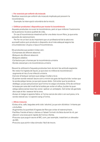 C. Fer exercicis per enfortir els músculs
Realitzar exercicis per enfortir els músculs implicats pot prevenir la
incontinència.
   Exemple: la interrupció voluntària de la micció.

D. Utilitzarproductes i dispositius per tractar la incontinència
Aquests productes no curen la incontinència, però sí que milloren l’autonomia
de la persona i la seva qualitat de vida.
   En cas d’incontinència intestinal cal fer una dieta rica en fibra, ja que evita
episodis de restrenyiment.
                                                                                        07
   Per fer-ne un bon ús és important que un professional de la salut ens
aconselli sobre quin producte o dispositiu és el més adequat segons les




                                                                                        La incontinència
circumstàncies i el grau o tipus d’incontinència.

Els productes que podem trobar són:
-Compreses de diferent absorció
-Bolquers de diferent absorció
-Bolquers elàstics
-Col·lectors per a homes per la incontinència urinària
-Sonda vesical per a la incontinència urinària

Davant la utilització d’aquests productes hem de tenir les actituds següents:
-No reduir la ingesta de líquid, ja que això no millora la incontinència i
 augmenta el risc d’una infecció urinària.
-Canviar el bolquer sempre que estigui mullat o brut.
-Si porten sonda vesical: beure com a mínim sis gots de líquid al dia i evitar que
 la sonda estigui tensa, ja que pot causar dolor. Cal evitar que la sonda es
 doblegui, ja que pot provocar que l’orina no caigui a la bossa. S’ha de col·locar
 la bossa per sota del nivell de la bufeta per evitar el reflux, buidar-la quan
 estigui plena sense tocar les vores i aplicar un antisèptic. Cal rentar els genitals
 dos cops al dia i assecar bé la zona.
                                                                                        49
-Avisar el metge si apareix febre, si l’orina canvia de color o en surt poca, si la
 sonda vesical cau i si apareix sang a l’orina.

E. Altresmesures
-Eviteu el te, cafè, begudes amb cola i alcohol, ja que són diürètics i irritants per
 a la bufeta.
-Augmenteu la quantitat d’ingesta de fibra per evitar el restrenyiment.
-Faciliteu l’accés al bany o deixeu a l’abast l’orinal o la falca durant la nit, per
 afavorir una evacuació ràpida de l’orina o femta.
-Procureu que puguin seure al WC, com, per exemple, instal·lant un elevador
 de WC.
-Procureu que portin roba còmoda i fàcil de treure.
 