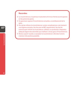 Recordeu
                     La incontinència o la pèrdua involuntària d’orina o femta sovint apareix
                      en les persones grans.
                     Si apareixen signes d’incontinència consulteu un professional de la
                      salut.
                     Per tal de millorar la incontinència i evitar complicacions: cal mantenir
07                    una higiene correcta, feu-los anar al WC regularment, feu-los fer
                      exercicis per enfortir la musculatura. Utlitzeu un producte o dispositiu
                      adequat segons les activitats que realitzen i el seu grau d’incontinència.
                     Doneu suport i ajudeu a acceptar la incontinència i afrontar-la de la
 La incontinència




                      manera més positiva possible.




 50
 
