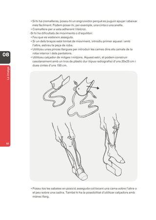 • Si hi ha cremalleres, poseu-hi un engruixidor perquè es puguin apujar i abaixar
                més fàcilment. Podem posar-hi, per exemple, una cinta o una anella.
              • Cremallera per a veta adherent (Velcro).
             -Si hi ha dificultats de moviments o d’equilibri:
              • Feu que es vesteixin asseguts.
              • Si un dels braços està limitat de moviment, introdïu primer aquest i amb
                l’altre, estireu la peça de roba.
              • Utilitzeu unes pinces llargues per introduir les cames dins els camals de la
                roba interior i dels pantalons.
08            • Utilitzeu calçador de mitges i mitjons. Aquest estri, el podem construir
                casolanament amb un tros de plàstic dur (tipus radiografia) d’uns 20x25 cm i
                dues cintes d’uns 150 cm.
 La imatge




 52




             • Poseu-los les sabates en posició asseguda col·locant una cama sobre l’altra o
               el peu sobre una cadira. També hi ha la possibilitat d’utilitzar calçadors amb
               mànec llarg.
 