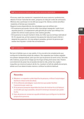 8.2 Recomanacions bàsiques per vestir les persones dependents


-Procureu vestir-les mantenint i respectant els seus costums i preferències.
-Abans d’iniciar l’activitat de vestir, prepareu la roba per ordre de col·locació.
-Motiveu-les a participar en tot allò que puguin fer. Doneu ordres senzilles i
 respecteu el temps que necessitin.
-Segons la seva dependència, les estratègies que cal utilitzar són:
 • Si la persona pot ajudar-nos és millor que estigui asseguda i vestir-la en
   aquesta posició. La subjectarem pels genolls per evitar que rellisqui (ho         08
   podem fer amb la nostra panxa o els nostres genolls).
 • Si la persona no es pot mantenir dreta, és millor que es col·loqui estirada al




                                                                                     La imatge
   llit. En aquest cas, primer posarem les peces de roba de la part inferior i
   després les superiors. Un cop estiguin posades, girarem la persona per
   acabar-les d’ajustar i cordar-les correctament.



  8.3 Complements


No hem d’oblidar que un cop vestits, hi ha una sèrie de complements que
configuren la identitat pròpia de cadascú. Són aspectes que moltes vegades
ens passen desapercebuts, però que fan que la persona se senti única i bé amb
ella mateixa, ja que és la imatge que ha tingut al llarg de la seva vida. Parlem
concretament de posar les arracades de tota la vida, pintar les ungles i
maquillar-se si tenia el costum de fer-ho, mantenir el tall de cabells de sempre,
afaitar-se d’una determinada manera o utilitzar la colònia habitual.




     Recordeu
                                                                                     53
    Mantenir un aspecte cuidat dignifica la persona, millora l’autoimatge i
     facilita la relació amb els altres.
    Hi ha diferents estratègies i ajuts tècnics que poden facilitar
     l’autonomia per vestir-se.
    Si la persona presenta dependències hem de motivar-la a col·laborar
     en tot allò que sigui possible, deixant-li el temps necessari per poder-
     ho fer.
    Hem de procurar conservar aquells símbols que configuren la identitat
     pròpia de la persona.
 