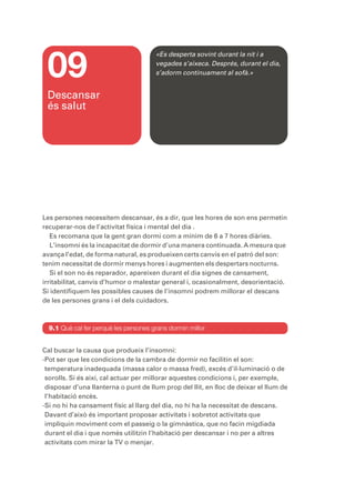 09
                                       «Es desperta sovint durant la nit i a
                                       vegades s’aixeca. Després, durant el dia,
                                       s’adorm contínuament al sofà.»


 Descansar
 és salut




Les persones necessitem descansar, és a dir, que les hores de son ens permetin
recuperar-nos de l’activitat física i mental del dia .
   Es recomana que la gent gran dormi com a mínim de 6 a 7 hores diàries.
   L’insomni és la incapacitat de dormir d’una manera continuada. A mesura que
avança l’edat, de forma natural, es produeixen certs canvis en el patró del son:
tenim necessitat de dormir menys hores i augmenten els despertars nocturns.
   Si el son no és reparador, apareixen durant el dia signes de cansament,
irritabilitat, canvis d’humor o malestar general i, ocasionalment, desorientació.
Si identifiquem les possibles causes de l’insomni podrem millorar el descans
de les persones grans i el dels cuidadors.



  9.1 Què cal fer perquè les persones grans dormin millor


Cal buscar la causa que produeix l’insomni:
-Pot ser que les condicions de la cambra de dormir no facilitin el son:
 temperatura inadequada (massa calor o massa fred), excés d’il·luminació o de
 sorolls. Si és així, cal actuar per millorar aquestes condicions i, per exemple,
 disposar d’una llanterna o punt de llum prop del llit, en lloc de deixar el llum de
 l’habitació encès.
-Si no hi ha cansament físic al llarg del dia, no hi ha la necessitat de descans.
 Davant d’això és important proposar activitats i sobretot activitats que
 impliquin moviment com el passeig o la gimnàstica, que no facin migdiada
 durant el dia i que només utilitzin l’habitació per descansar i no per a altres
 activitats com mirar la TV o menjar.
 