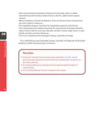-Si es consumeixen productes excitants com coca-cola, cafè, te i àpats
                       abundants durant la tarda o abans d’anar a dormir, caldria evitar aquest
                       costum.
                      -Manca d’hàbits en l’horari de descans. Tenir uns horaris més o menys fixos
                       per anar a dormir i llevar-se.
                      -Fer migdiades llargues. Cal evitar fer migdiades superiors a 45 minuts.
                      -Tenir preocupacions o estats d’ansietat. És important fer activitats relaxants
                       abans d’anar a dormir com, per exemple, escoltar música, llegir, beure un got
                       de llet, prendre una til·la, dutxar-se...
09                    -Si hi ha un tractament farmacològic ineficaç, consulteu el metge.

                        Si no identifiqueu cap d’aquestes causes, consulteu el metge per tal de poder
 Descansar és salut




                      realitzar el millor tractament per a l’insomni.




                           Recordeu
                          El que és important és que el son sigui reparador, és a dir, que la
                           persona pugui descansar durant el temps necessari per recuperar-se
                           de l’esforç del dia.
                          És recomanable que la gent gran dormi aproximadament de 6 a 7
                           hores diàries.
                          Si hi ha dificultats per dormir, busqueu-ne la causa.




 56
 