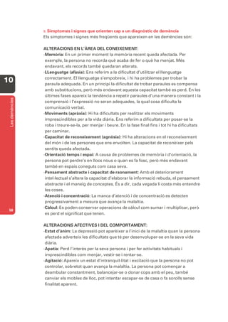 B. Símptomes i signes que orienten cap a un diagnòstic de demència
                 Els símptomes i signes més freqüents que apareixen en les demències són:

                 ALTERACIONS EN L’ÀREA DEL CONEIXEMENT:
                 -Memòria: En un primer moment la memòria recent queda afectada. Per
                  exemple, la persona no recorda què acaba de fer o què ha menjat. Més
                  endavant, els records també quedaran alterats.
                 -LLenguatge (afàsia): Ens referim a la dificultat d’utilitzar el llenguatge
                  correctament. El llenguatge s’empobreix, i hi ha problemes per trobar la
10                paraula adequada. En un principi la dificultat de trobar paraules es compensa
                  amb substitucions, però més endavant aquesta capacitat també es perd. En les
                  últimes fases apareix la tendència a repetir paraules d’una manera constant i la
 Les demències




                  comprensió i l’expressió no seran adequades, la qual cosa dificulta la
                  comunicació verbal.
                 -Moviments (apràxia): Hi ha dificultats per realitzar els moviments
                  imprescindibles per a la vida diària. Ens referim a dificultats per posar-se la
                  roba i treure-se-la, per menjar i beure. En la fase final fins i tot hi ha dificultats
                  per caminar.
                 -Capacitat de reconeixement (agnòsia): Hi ha alteracions en el reconeixement
                  del món i de les persones que ens envolten. La capacitat de reconèixer pels
                  sentits queda afectada.
                 -Orientació temps i espai: A causa de problemes de memòria i d’orientació, la
                  persona pot perdre’s en llocs nous o quan es fa fosc, però més endavant
                  també en espais coneguts com casa seva.
                 -Pensament abstracte i capacitat de raonament: Amb el deteriorament
                  intel·lectual s’altera la capacitat d’elaborar la informació rebuda, el pensament
                  abstracte i el maneig de conceptes. És a dir, cada vegada li costa més entendre
                  les coses.
                 -Atenció i concentració: La manca d’atenció i de concentració es detecten
                  progressivament a mesura que avança la malaltia.
                 -Càlcul: Es poden conservar operacions de càlcul com sumar i multiplicar, però
 58
                  es perd el significat que tenen.

                 ALTERACIONS AFECTIVES I DEL COMPORTAMENT:
                 -Estat d’ànim: La depressió pot aparèixer a l’inici de la malaltia quan la persona
                  afectada adverteix les dificultats que té per desenvolupar-se en la seva vida
                  diària.
                 -Apatia: Perd l’interès per la seva persona i per fer activitats habituals i
                  imprescindibles com menjar, vestir-se i rentar-se.
                 -Agitació: Apareix un estat d’intranquil·litat i excitació que la persona no pot
                  controlar, sobretot quan avança la malaltia. La persona pot començar a
                  deambular constantment, balancejar-se o donar cops amb el peu, també
                  canviar els mobles de lloc, pot intentar escapar-se de casa o fa sorolls sense
                  finalitat aparent.
 