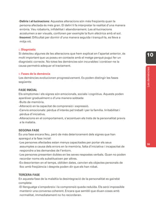-Deliris i al·lucinacions: Aquestes alteracions són més freqüents quan la
 persona afectada és més gran. El deliri li fa interpretar la realitat d’una manera
 errònia. Veu robatoris, infidelitat i abandonament. Les al·lucinacions
 acostumen a ser visuals, confonen per exemple la llum elèctrica amb el sol.
-Insomni: Dificultat per dormir d’una manera seguida i tranquil·la, es lleva a
 mitja nit.

C. Diagnòstic
Si detecteu algunes de les alteracions que hem explicat en l’apartat anterior, és
molt important que us poseu en contacte amb el metge perquè pugui fer un
                                                                                      10
diagnòstic correcte. No totes les demències són incurables i conèixer-ne la
causa permetrà adequar el tractament.




                                                                                      Les demències
D. Fases
       de la demència
Les demències evolucionen progressivament. Es poden distingir les fases
següents:

FASE INICIAL
Els símptomes i els signes són emocionals, socials i cognitius. Aquests poden
aparèixer gradualment o d’una manera sobtada:
-Buits de memòria.
-Alteració en la capacitat de comprensió i expressió.
-Canvis emocionals: pèrdua d’interès pel treball i per la família. Irritabilitat i
 pèrdua d’iniciativa.
-Alteracions en el comportament, s’accentuen els trets de la personalitat previs
 a la malatia.

SEGONA FASE
És una fase encara lleu, però de més deteriorament dels signes que han
aparegut a la fase incial:
-Les persones afectades estan menys capacitades per portar els seus
                                                                                      59
 assumptes a causa dels errors en la memòria, falta d’iniciativa i incapacitat de
 respondre a les demandes de l’entorn.
-Les persones presenten dubtes en les seves respostes verbals. Quan no poden
 recordar noms els substitueixen per altres.
-Es desorienten en el temps, obliden dates, canvien els objectes personals de
 lloc amb freqüència i després poden dir que els han robat.

TERCERA FASE
En aquesta fase de la malaltia la desintegració de la personalitat es gairebé
completa:
-El llenguatge s’empobreix i la comprensió queda reduïda. Els serà impossible
 mantenir una conversa coherent. Encara que sembli que diuen coses amb
 normalitat, immediatament no ho recordaran.
 