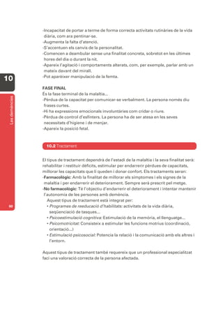 -Incapacitat de portar a terme de forma correcta activitats rutinàries de la vida
                  diària, com ara pentinar-se.
                 -Augmenta la falta d’atenció.
                 -S’accentuen els canvis de la personalitat.
                 -Comencen a deambular sense una finalitat concreta, sobretot en les últimes
                  hores del dia o durant la nit.
                 -Apareix l’agitació i comportaments alterats, com, per exemple, parlar amb un
                  mateix davant del mirall.
                 -Pot aparèixer manipulació de la femta.
10
                 FASE FINAL
                 És la fase terminal de la malaltia...
 Les demències




                 -Pèrdua de la capacitat per comunicar-se verbalment. La persona només diu
                  frases curtes.
                 -Hi ha expressions emocionals involuntàries com cridar o riure.
                 -Pèrdua de control d’esfínters. La persona ha de ser atesa en les seves
                  necessitats d’higiene i de menjar.
                 -Apareix la posició fetal.



                   10.2 Tractament


                 El tipus de tractament dependrà de l’estadi de la malaltia i la seva finalitat serà:
                 rehabilitar i restituir dèficits, estimular per endarrerir pèrdues de capacitats,
                 millorar les capacitats que li queden i donar confort. Els tractaments seran:
                 -Farmacològic: Amb la finalitat de millorar els símptomes i els signes de la
                  malaltia i per endarrerir el deteriorament. Sempre serà prescrit pel metge.
                 -No farmacològic: Té l’objectiu d’endarrerir el deteriorament i intentar mantenir
                  l’autonomia de les persones amb demència.
                    Aquest tipus de tractament està integrat per:
 60                 • Programes de reeducació d’habilitats: activitats de la vida diària,
                      seqüenciació de tasques...
                    • Psicoestimulació cognitiva: Estimulació de la memòria, el llenguatge...
                    • Psicomotricitat: Consisteix a estimular les funcions motrius (coordinació,
                      orientació...)
                    • Estimulació psicosocial: Potencia la relació i la comunicació amb els altres i
                      l’entorn.

                 Aquest tipus de tractament també requereix que un professional especialitzat
                 faci una valoració correcta de la persona afectada.
 