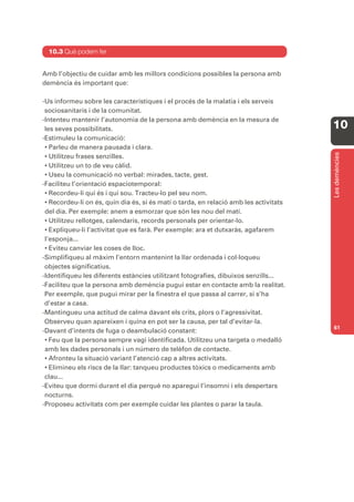 10.3 Què podem fer


Amb l’objectiu de cuidar amb les millors condicions possibles la persona amb
demència és important que:

-Us informeu sobre les característiques i el procés de la malatia i els serveis
 sociosanitaris i de la comunitat.
-Intenteu mantenir l’autonomia de la persona amb demència en la mesura de
 les seves possibilitats.                                                              10
-Estimuleu la comunicació:
 • Parleu de manera pausada i clara.




                                                                                       Les demències
 • Utilitzeu frases senzilles.
 • Utilitzeu un to de veu càlid.
 • Useu la comunicació no verbal: mirades, tacte, gest.
-Faciliteu l’orientació espaciotemporal:
 • Recordeu-li qui és i qui sou. Tracteu-lo pel seu nom.
 • Recordeu-li on és, quin dia és, si és matí o tarda, en relació amb les activitats
 del dia. Per exemple: anem a esmorzar que són les nou del matí.
 • Utilitzeu rellotges, calendaris, records personals per orientar-lo.
 • Expliqueu-li l’activitat que es farà. Per exemple: ara et dutxaràs, agafarem
 l’esponja...
 • Eviteu canviar les coses de lloc.
-Simplifiqueu al màxim l’entorn mantenint la llar ordenada i col·loqueu
 objectes significatius.
-Identifiqueu les diferents estàncies utilitzant fotografies, dibuixos senzills...
-Faciliteu que la persona amb demència pugui estar en contacte amb la realitat.
 Per exemple, que pugui mirar per la finestra el que passa al carrer, si s’ha
 d’estar a casa.
-Mantingueu una actitud de calma davant els crits, plors o l’agressivitat.
 Observeu quan apareixen i quina en pot ser la causa, per tal d’evitar-la.
                                                                                       61
-Davant d’intents de fuga o deambulació constant:
 • Feu que la persona sempre vagi identificada. Utilitzeu una targeta o medalló
 amb les dades personals i un número de telèfon de contacte.
 • Afronteu la situació variant l’atenció cap a altres activitats.
 • Elimineu els riscs de la llar: tanqueu productes tòxics o medicaments amb
 clau...
-Eviteu que dormi durant el dia perquè no aparegui l’insomni i els despertars
 nocturns.
-Proposeu activitats com per exemple cuidar les plantes o parar la taula.
 