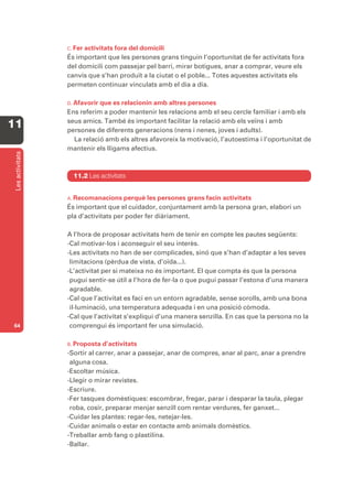C. Fer activitats fora del domicili
                  És important que les persones grans tinguin l’oportunitat de fer activitats fora
                  del domicili com passejar pel barri, mirar botigues, anar a comprar, veure els
                  canvis que s’han produït a la ciutat o el poble... Totes aquestes activitats els
                  permeten continuar vinculats amb el dia a dia.

                  D. Afavorirque es relacionin amb altres persones
                  Ens referim a poder mantenir les relacions amb el seu cercle familiar i amb els
                  seus amics. També és important facilitar la relació amb els veïns i amb
11                persones de diferents generacions (nens i nenes, joves i adults).
                    La relació amb els altres afavoreix la motivació, l’autoestima i l’oportunitat de
                  mantenir els lligams afectius.
 Les activitats




                    11.2 Les activitats


                  A. Recomanacions    perquè les persones grans facin activitats
                  És important que el cuidador, conjuntament amb la persona gran, elabori un
                  pla d’activitats per poder fer diàriament.

                  A l’hora de proposar activitats hem de tenir en compte les pautes següents:
                  -Cal motivar-los i aconseguir el seu interès.
                  -Les activitats no han de ser complicades, sinó que s’han d’adaptar a les seves
                   limitacions (pèrdua de vista, d’oïda...).
                  -L’activitat per si mateixa no és important. El que compta és que la persona
                   pugui sentir-se útil a l’hora de fer-la o que pugui passar l’estona d’una manera
                   agradable.
                  -Cal que l’activitat es faci en un entorn agradable, sense sorolls, amb una bona
                   il·luminació, una temperatura adequada i en una posició còmoda.
                  -Cal que l’activitat s’expliqui d’una manera senzilla. En cas que la persona no la
64                 comprengui és important fer una simulació.

                  B. Proposta  d’activitats
                  -Sortir al carrer, anar a passejar, anar de compres, anar al parc, anar a prendre
                   alguna cosa.
                  -Escoltar música.
                  -Llegir o mirar revistes.
                  -Escriure.
                  -Fer tasques domèstiques: escombrar, fregar, parar i desparar la taula, plegar
                   roba, cosir, preparar menjar senzill com rentar verdures, fer ganxet...
                  -Cuidar les plantes: regar-les, netejar-les.
                  -Cuidar animals o estar en contacte amb animals domèstics.
                  -Treballar amb fang o plastilina.
                  -Ballar.
 