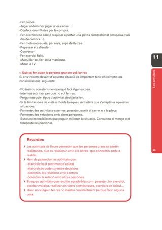 -Fer puzles.
-Jugar al dòmino, jugar a les cartes.
-Confeccionar llistes per la compra.
-Fer exercicis de càlcul o ajudar a portar una petita comptabilitat (despesa d’un
 dia de compra...).
-Fer mots encreuats, paranys, sopa de lletres.
-Repassar el calendari.
-Conversar.
-Fer exercici físic.
-Maquillar-se, fer-se la manicura.
                                                                                    11
-Mirar la TV.




                                                                                    Les activitats
C. Què cal fer quan la persona gran no vol fer res
Si ens trobem davant d’aquesta situació és important tenir en compte les
consideracions següents:

-No insistiu constantment perquè faci alguna cosa.
-Intenteu esbrinar per què no vol fer res.
-Pregunteu quin tipus d’activitat desitjaria fer.
-Si té limitacions de vista o d’oïda busqueu activitats que s’adaptin a aquestes
 situacions.
-Fomenteu les activitats externes: passejar, sortir al carrer o a la plaça.
-Fomenteu les relacions amb altres persones.
-Busqueu especialistes que puguin millorar la situació. Consulteu el metge o el
 terapeuta ocupacional.




     Recordeu
    Les activitats de lleure permeten que les persones grans se sentin
     realitzades, que es relacionin amb els altres i que connectin amb la           65

     realitat.
    Hem de potenciar les activitats que:
     -afavoreixin el sentiment d’utilitat
     -afavoreixin poder prendre decisions
     -potenciïn les relacions amb l’entorn
     -potenciïn la relació amb altres persones
    Busqueu activitats que resultin agradables com: passejar, fer exercici,
     escoltar música, realitzar activitats domèstiques, exercicis de càlcul...
    Quan no vulguin fer res no insistiu constantment perquè facin alguna
     cosa.
 